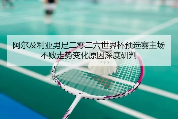 阿尔及利亚男足二零二六世界杯预选赛主场不败走势变化原因深度研判