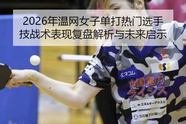 2026年温网女子单打热门选手技战术表现复盘解析与未来启示