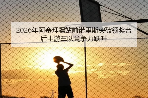 2026年阿塞拜疆站前诺里斯突破领奖台后中游车队竞争力跃升