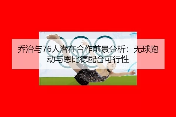 乔治与76人潜在合作前景分析：无球跑动与恩比德配合可行性